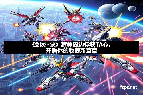 《剑灵·诀》精美周边俘获TA心，开启你的收藏新篇章