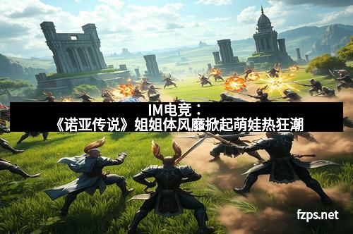 IM电竞：《诺亚传说》姐姐体风靡掀起萌娃热狂潮